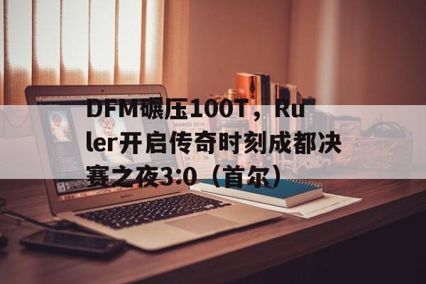 开云APP-DFM碾压100T,Ruler开启传奇时刻成都决赛之夜3:0(首尔)