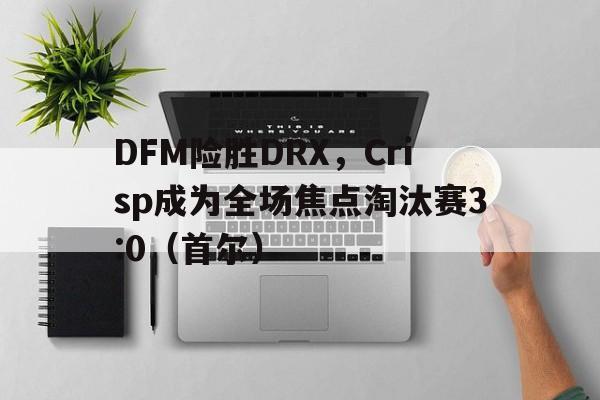 开云sport-DFM险胜DRX,Crisp成为全场焦点淘汰赛3:0(首尔)