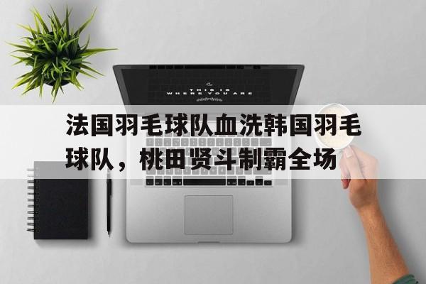开云体育平台APP-关于法国羽毛球队血洗韩国羽毛球队,桃田贤斗制霸全场的信息